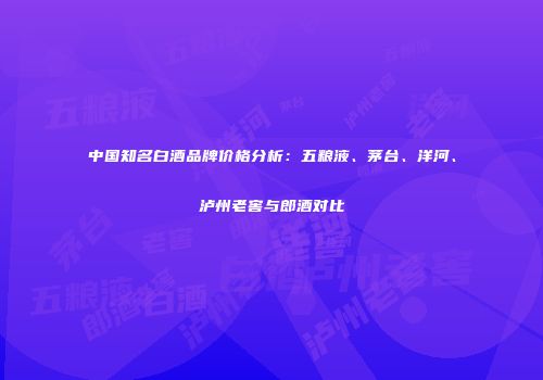 中国知名白酒品牌价格分析：五粮液、茅台、洋河、泸州老窖与郎酒对比
