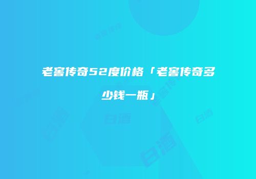老窖传奇52度价格「老窖传奇多少钱一瓶」