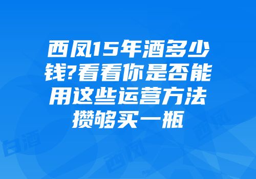 西凤15年酒多少钱?看看你是否能用这些运营方法攒够买一瓶