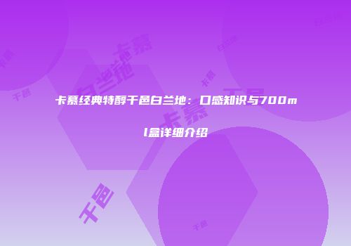 卡慕经典特醇干邑白兰地：口感知识与700ml盒详细介绍
