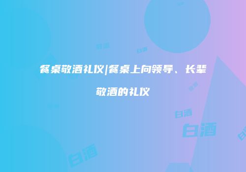 餐桌敬酒礼仪|餐桌上向领导、长辈敬酒的礼仪