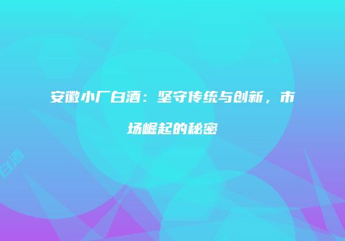 安徽小厂白酒：坚守传统与创新，市场崛起的秘密