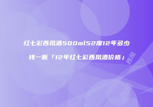 红七彩西凤酒500ml52度12年多少钱一瓶「12年红七彩西凤酒价格」