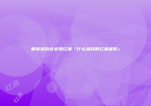 哪些场合会出现红酒「什么场合喝红酒最好」
