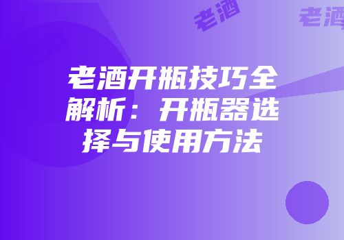 老酒开瓶技巧全解析：开瓶器选择与使用方法