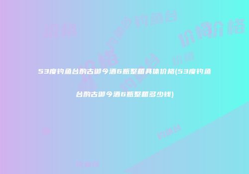53度钓鱼台酌古御今酒6瓶整箱具体价格(53度钓鱼台酌古御今酒6瓶整箱多少钱)