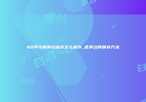 80年代的茅台应该怎么保存_老茅台的保存方法
