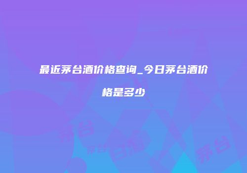 最近茅台酒价格查询_今日茅台酒价格是多少