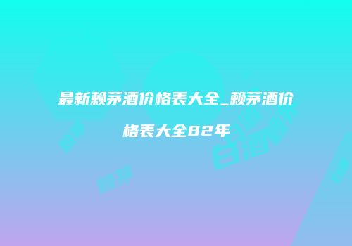 最新赖茅酒价格表大全_赖茅酒价格表大全82年