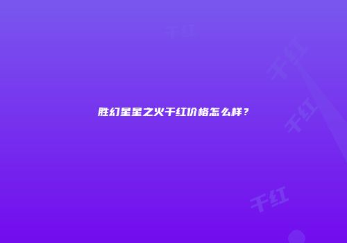胜幻星星之火干红价格怎么样？