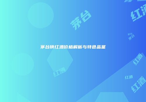 茅台镇红酒价格解析与特色品鉴
