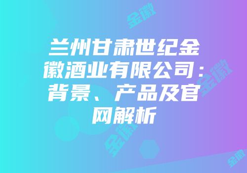 兰州甘肃世纪金徽酒业有限公司：背景、产品及官网解析