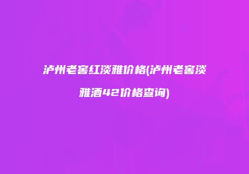 泸州老窖红淡雅价格(泸州老窖淡雅酒42价格查询)