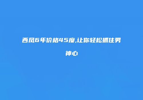 西凤6年价格45度,让你轻松抓住男神心