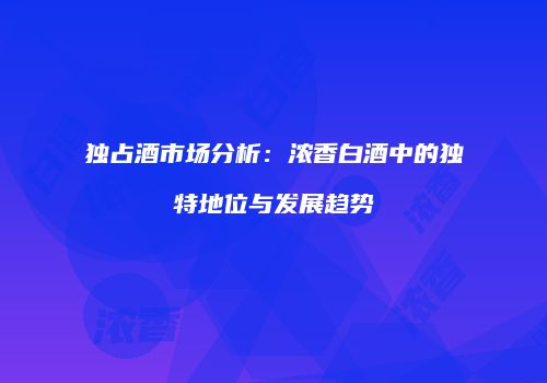 独占酒市场分析：浓香白酒中的独特地位与发展趋势