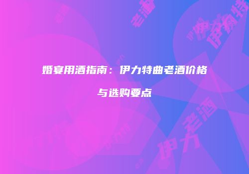 婚宴用酒指南：伊力特曲老酒价格与选购要点