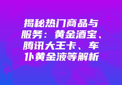 揭秘热门商品与服务：黄金酒宝、腾讯大王卡、车仆黄金液等解析