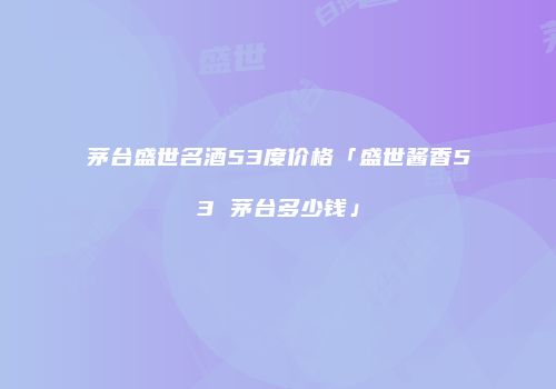 茅台盛世名酒53度价格「盛世酱香53 茅台多少钱」