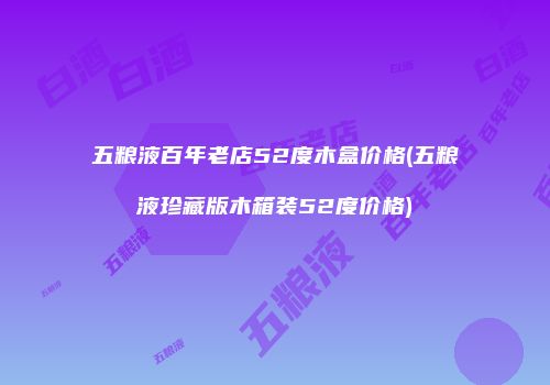 五粮液百年老店52度木盒价格(五粮液珍藏版木箱装52度价格)