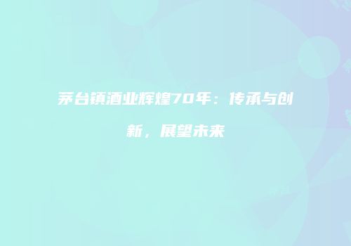 茅台镇酒业辉煌70年：传承与创新，展望未来