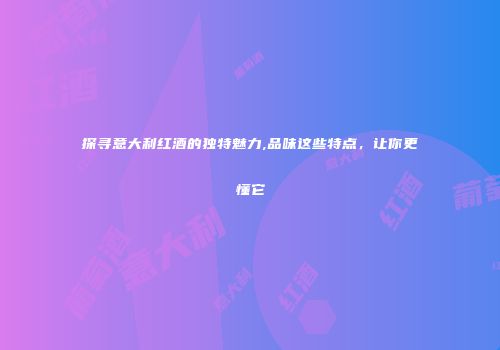 探寻意大利红酒的独特魅力,品味这些特点，让你更懂它