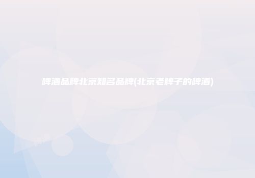 啤酒品牌北京知名品牌(北京老牌子的啤酒)
