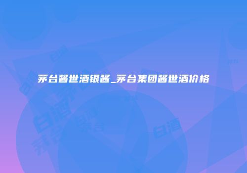 茅台酱世酒银酱_茅台集团酱世酒价格