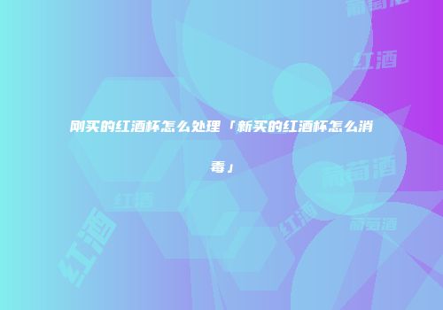 刚买的红酒杯怎么处理「新买的红酒杯怎么消毒」