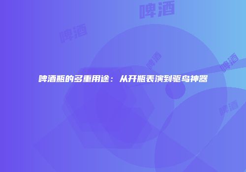 啤酒瓶的多重用途：从开瓶表演到驱鸟神器