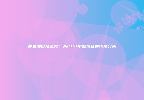 茅台酒价格走势：从2011年至现在的市场分析