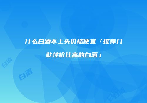 什么白酒不上头价格便宜「推荐几款性价比高的白酒」