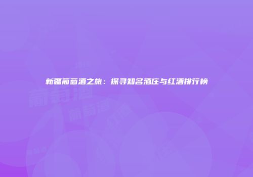 新疆葡萄酒之旅：探寻知名酒庄与红酒排行榜