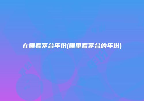 在哪看茅台年份(哪里看茅台的年份)