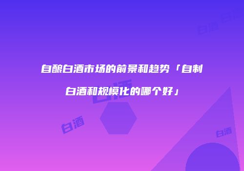 自酿白酒市场的前景和趋势「自制白酒和规模化的哪个好」