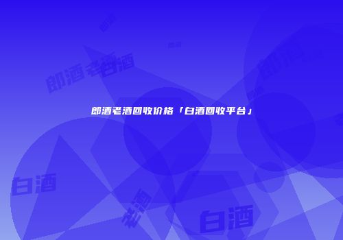 郎酒老酒回收价格「白酒回收平台」