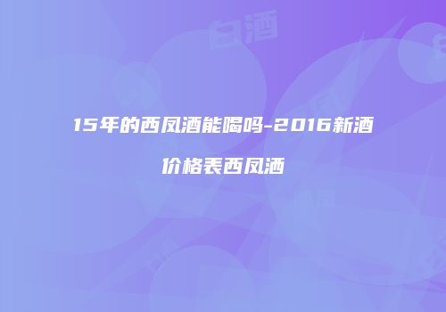 15年的西凤酒能喝吗-2016新酒价格表西凤洒