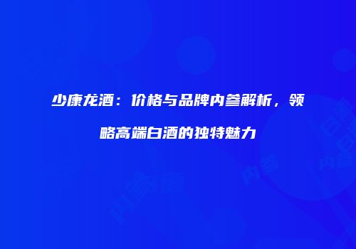 少康龙酒：价格与品牌内参解析，领略高端白酒的独特魅力