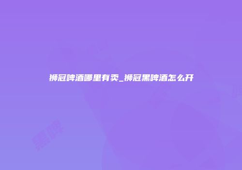 狮冠啤酒哪里有卖_狮冠黑啤酒怎么开