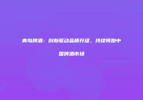 青岛啤酒：创新驱动品质升级，持续领跑中国啤酒市场