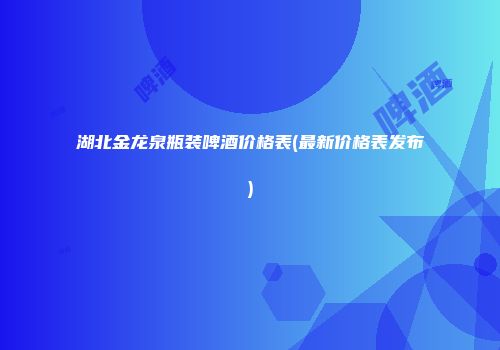 湖北金龙泉瓶装啤酒价格表(最新价格表发布)