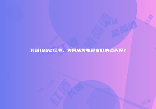 长城1982红酒，为何成为收藏家们的心头好？