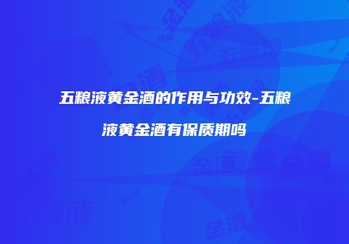 五粮液黄金酒的作用与功效-五粮液黄金酒有保质期吗