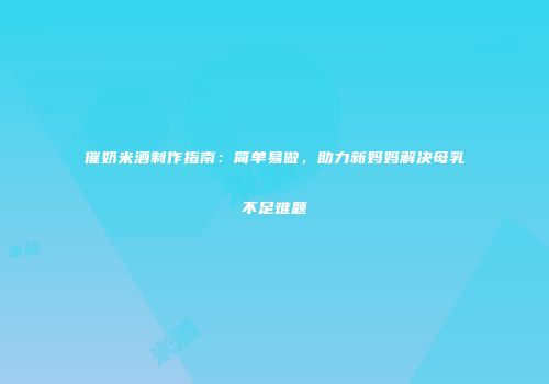 催奶米酒制作指南：简单易做，助力新妈妈解决母乳不足难题