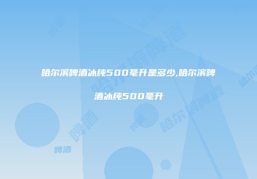 哈尔滨啤酒冰纯500毫升是多少,哈尔滨啤酒冰纯500毫升
