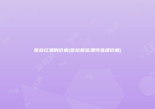 张裕红酒的价格(张裕葡萄酒特选级价格)
