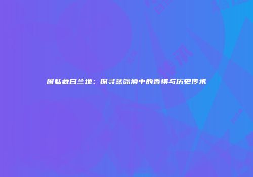国私藏白兰地：探寻蒸馏酒中的香槟与历史传承