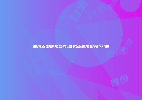 西凤古酒哪家公司,西凤古酿酒价格52度