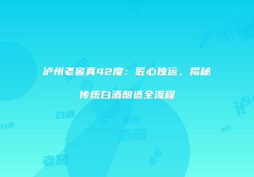 泸州老窖真42度：匠心独运，揭秘传统白酒酿造全流程