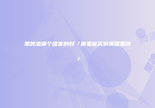 黑啤酒哪个国家的好「哪里能买到英国黑啤」
