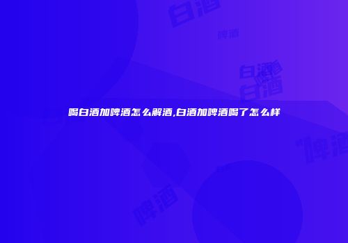 喝白酒加啤酒怎么解酒,白酒加啤酒喝了怎么样